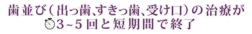 歯並び（出っ歯、すきっ歯、受け口）の治療が3～5回と少回数で終了